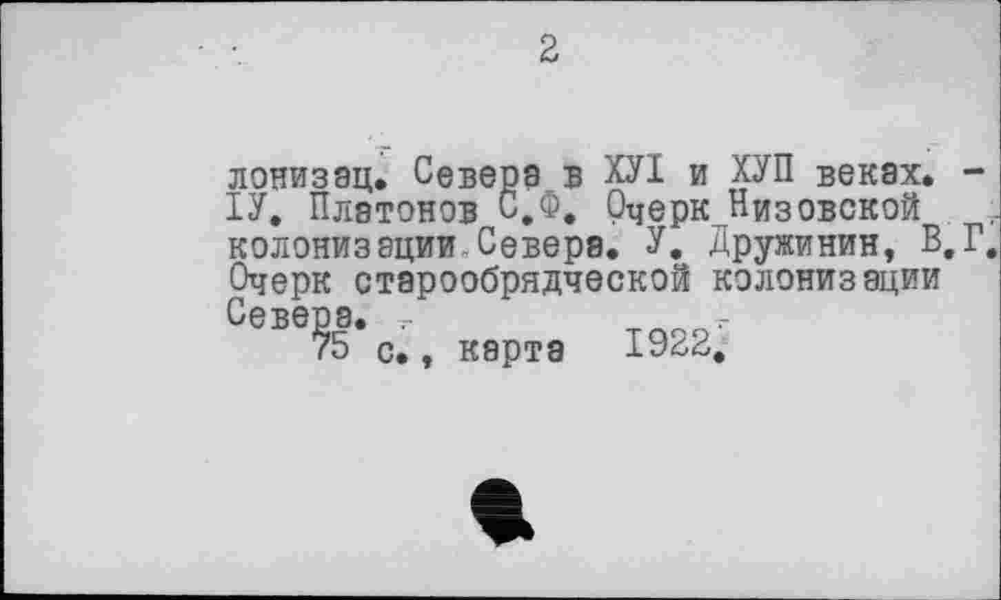 ﻿2
лонизац. Севера в ХУІ и ХУП веках. -1У. Платонов С.Ф. Очерк Низовской колонизации,Севера. У. Дружинин, В,Г. Очерк старообрядческой колонизации Севера. ,	т .
75 с., карта	1922.